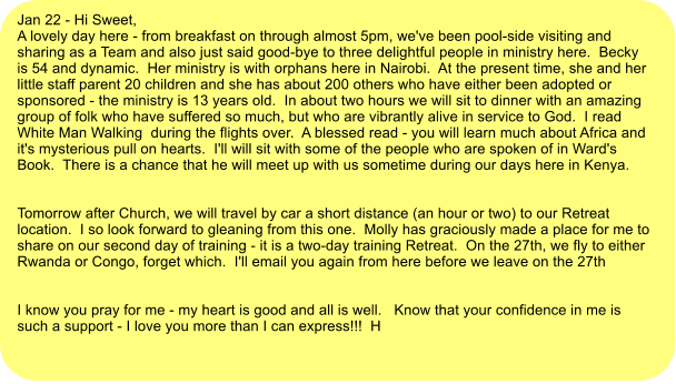 Jan 22 - Hi Sweet, A lovely day here - from breakfast on through almost 5pm, we've been pool-side visiting and sharing as a Team and also just said good-bye to three delightful people in ministry here.  Becky is 54 and dynamic.  Her ministry is with orphans here in Nairobi.  At the present time, she and her little staff parent 20 children and she has about 200 others who have either been adopted or sponsored - the ministry is 13 years old.  In about two hours we will sit to dinner with an amazing group of folk who have suffered so much, but who are vibrantly alive in service to God.  I read  White Man Walking  during the flights over.  A blessed read - you will learn much about Africa and it's mysterious pull on hearts.  I'll will sit with some of the people who are spoken of in Ward's Book.  There is a chance that he will meet up with us sometime during our days here in Kenya.   Tomorrow after Church, we will travel by car a short distance (an hour or two) to our Retreat location.  I so look forward to gleaning from this one.  Molly has graciously made a place for me to share on our second day of training - it is a two-day training Retreat.  On the 27th, we fly to either Rwanda or Congo, forget which.  I'll email you again from here before we leave on the 27th   I know you pray for me - my heart is good and all is well.   Know that your confidence in me is such a support - I love you more than I can express!!!  H