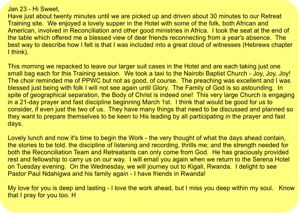 Jan 23 - Hi Sweet, Have just about twenty minutes until we are picked up and driven about 30 minutes to our Retreat Training site.  We enjoyed a lovely supper in the Hotel with some of the folk, both African and American, involved in Reconciliation and other good ministries in Africa.  I took the seat at the end of the table which offered me a blessed view of dear friends reconnecting from a year's absence.  The best way to describe how I felt is that I was included into a great cloud of witnesses (Hebrews chapter I think).  This morning we repacked to leave our larger suit cases in the Hotel and are each taking just one small bag each for this Training session.  We took a taxi to the Nairobi Baptist Church - Joy, Joy, Joy!  The choir reminded me of PPWC but not as good, of course.  The preaching was excellent and I was blessed just being with folk I will not see again until Glory.  The Family of God is so astounding.  In spite of geographical separation, the Body of Christ is indeed one!  This very large Church is engaging in a 21-day prayer and fast discipline beginning March 1st.  I think that would be good for us to consider, if even just the two of us.  They have many things that need to be discussed and planned so they want to prepare themselves to be keen to His leading by all participating in the prayer and fast days.    Lovely lunch and now it's time to begin the Work - the very thought of what the days ahead contain, the stories to be told, the discipline of listening and recording, thrills me; and the strength needed for both the Reconciliation Team and Retreatants can only come from God.  He has graciously provided rest and fellowship to carry us on our way.  I will email you again when we return to the Serena Hotel on Tuesday evening.  On the Wednesday, we will journey out to Kigali, Rwanda.  I delight to see Pastor Paul Ndahigwa and his family again - I have friends in Rwanda!    My love for you is deep and lasting - I love the work ahead, but I miss you deep within my soul.   Know that I pray for you too. H