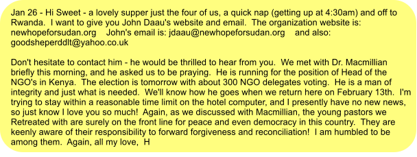 Jan 26 - Hi Sweet - a lovely supper just the four of us, a quick nap (getting up at 4:30am) and off to Rwanda.  I want to give you John Daau's website and email.  The organization website is:  newhopeforsudan.org    John's email is: jdaau@newhopeforsudan.org    and also: goodsheperddlt@yahoo.co.uk  Don't hesitate to contact him - he would be thrilled to hear from you.  We met with Dr. Macmillian briefly this morning, and he asked us to be praying.  He is running for the position of Head of the NGO's in Kenya.  The election is tomorrow with about 300 NGO delegates voting.  He is a man of integrity and just what is needed.  We'll know how he goes when we return here on February 13th.  I'm trying to stay within a reasonable time limit on the hotel computer, and I presently have no new news, so just know I love you so much!  Again, as we discussed with Macmillian, the young pastors we Retreated with are surely on the front line for peace and even democracy in this country.  They are keenly aware of their responsibility to forward forgiveness and reconciliation!  I am humbled to be among them.  Again, all my love,  H