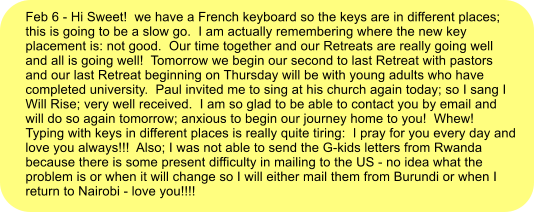 Feb 6 - Hi Sweet!  we have a French keyboard so the keys are in different places; this is going to be a slow go.  I am actually remembering where the new key placement is: not good.  Our time together and our Retreats are really going well and all is going well!  Tomorrow we begin our second to last Retreat with pastors and our last Retreat beginning on Thursday will be with young adults who have completed university.  Paul invited me to sing at his church again today; so I sang I Will Rise; very well received.  I am so glad to be able to contact you by email and will do so again tomorrow; anxious to begin our journey home to you!  Whew!  Typing with keys in different places is really quite tiring:  I pray for you every day and love you always!!!  Also; I was not able to send the G-kids letters from Rwanda because there is some present difficulty in mailing to the US - no idea what the problem is or when it will change so I will either mail them from Burundi or when I return to Nairobi - love you!!!!