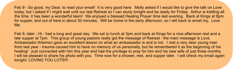 Feb 9 - So good, my Dear, to read your email!  It is very good here.  Molly asked if I would like to give the talk on Love today, but I asked if I might wait until our last Retreat so I can study tonight and be ready for Friday.  Arthur is kidding all the time, it has been a wonderful team!  We enjoyed a blessed Healing Prayer time last evening.  Back at Kings at 8pm for supper, and out of here in about 30 minutes.  Will be home in the early afternoon, so I will back to email my,  Love Me  Feb 9, later - Hi - had a long and great day.  We sat to lunch at 3pm and back at Kings for a nice afternoon rest and a late supper at 7pm.  This group of young pastors really got the message of Retreat - the main message is Love.  Ambassador Artemon gave an excellent lesson on what an ambassador is and is not.  I met a very dear young man from last year - trauma caused him to have no memory of us personally, but he remembered it as the beginning of his healing!  Just connected with him this year and had the privilege to pray for him and his new wife of just three months.  I will be pleased to share his photo with you.  Time now for a shower, rest, and supper later.  I will check my email again tonight. LOVING YOU LOTS!!!